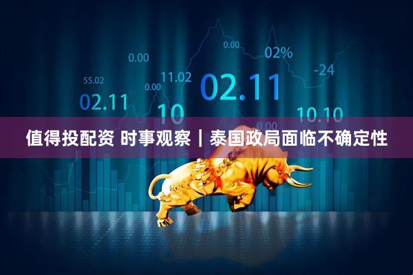 值得投配资 时事观察｜泰国政局面临不确定性
