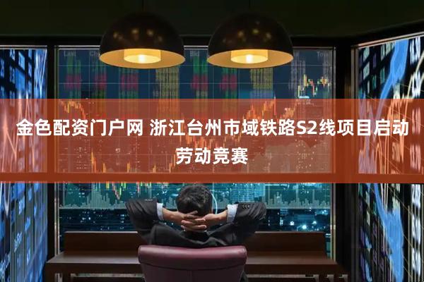 金色配资门户网 浙江台州市域铁路S2线项目启动劳动竞赛