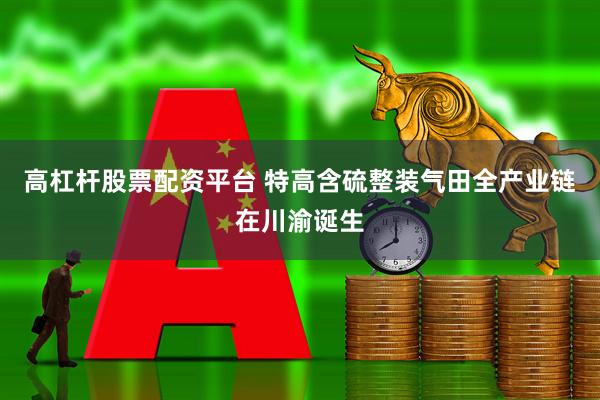 高杠杆股票配资平台 特高含硫整装气田全产业链在川渝诞生