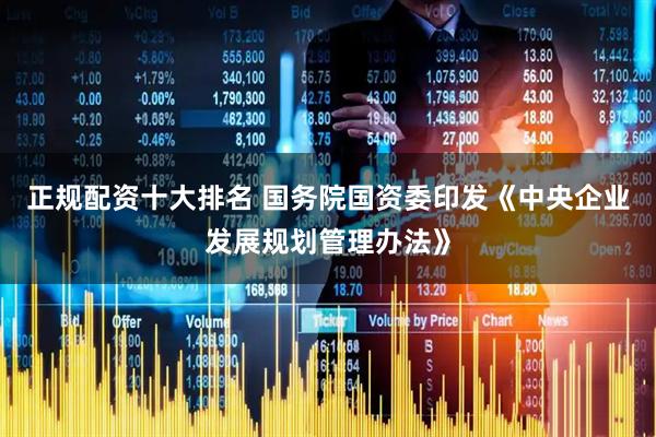 正规配资十大排名 国务院国资委印发《中央企业发展规划管理办法》
