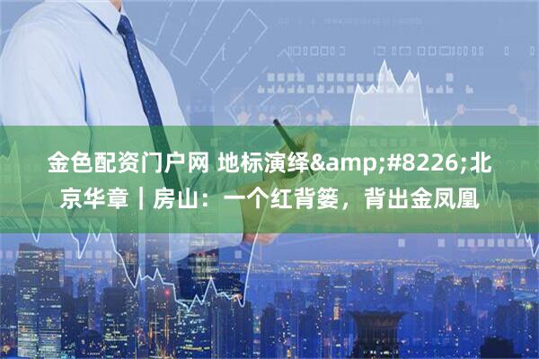 金色配资门户网 地标演绎&#8226;北京华章｜房山：一个红背篓，背出金凤凰