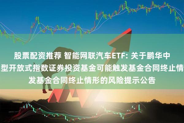 股票配资推荐 智能网联汽车ETF: 关于鹏华中证车联网主题交易型开放式指数证券投资基金可能触发基金合同终止情形的风险提示公告