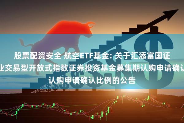 股票配资安全 航空ETF基金: 关于汇添富国证通用航空产业交易型开放式指数证券投资基金募集期认购申请确认比例的公告