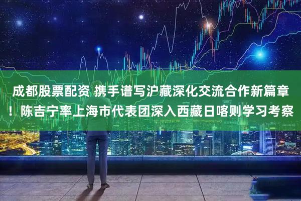 成都股票配资 携手谱写沪藏深化交流合作新篇章！陈吉宁率上海市代表团深入西藏日喀则学习考察