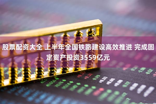 股票配资大全 上半年全国铁路建设高效推进 完成固定资产投资3559亿元