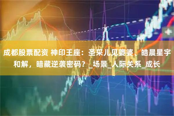成都股票配资 神印王座：圣采儿见婆婆、皓晨星宇和解，暗藏逆袭密码？_场景_人际关系_成长