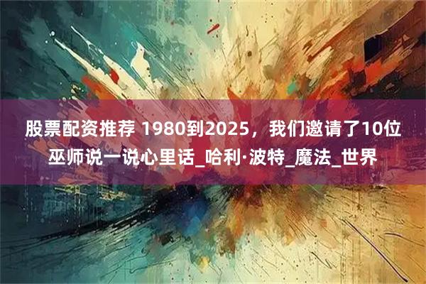 股票配资推荐 1980到2025，我们邀请了10位巫师说一说心里话_哈利·波特_魔法_世界