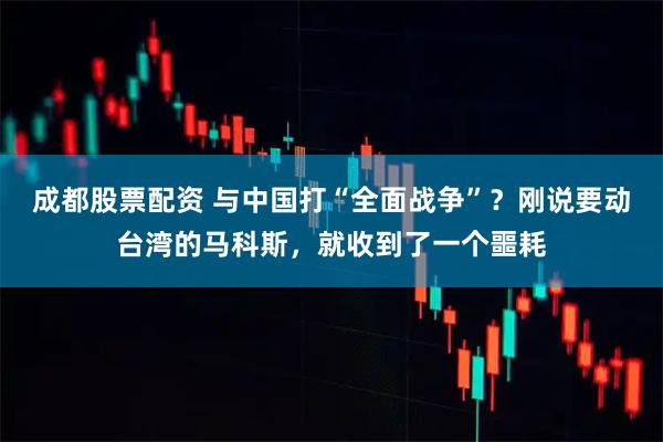 成都股票配资 与中国打“全面战争”？刚说要动台湾的马科斯，就收到了一个噩耗