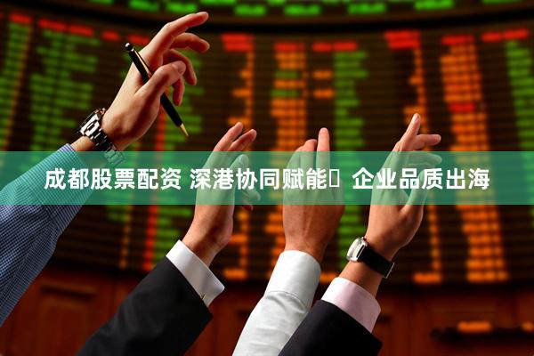 成都股票配资 深港协同赋能・企业品质出海