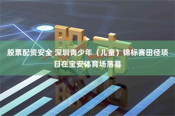 股票配资安全 深圳青少年（儿童）锦标赛田径项目在宝安体育场落幕