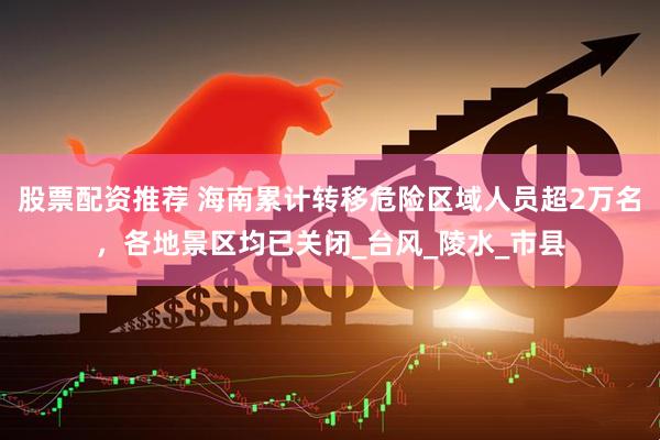 股票配资推荐 海南累计转移危险区域人员超2万名，各地景区均已关闭_台风_陵水_市县