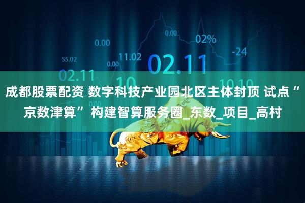 成都股票配资 数字科技产业园北区主体封顶 试点“京数津算” 构建智算服务圈_东数_项目_高村