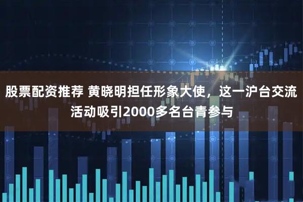 股票配资推荐 黄晓明担任形象大使，这一沪台交流活动吸引2000多名台青参与