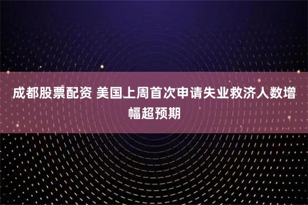 成都股票配资 美国上周首次申请失业救济人数增幅超预期