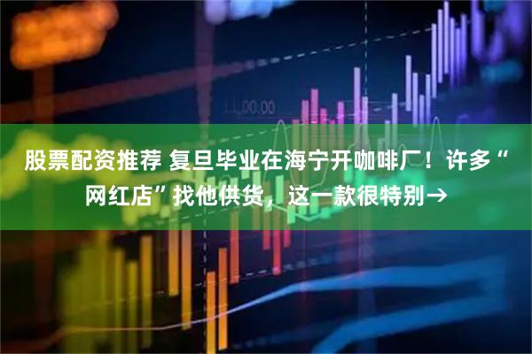 股票配资推荐 复旦毕业在海宁开咖啡厂！许多“网红店”找他供货，这一款很特别→
