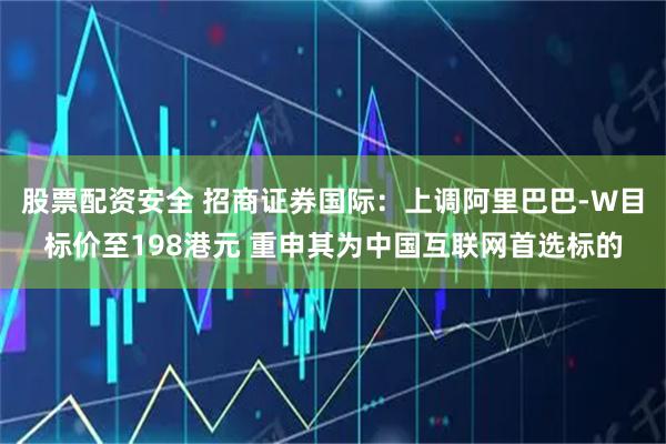 股票配资安全 招商证券国际：上调阿里巴巴-W目标价至198港元 重申其为中国互联网首选标的