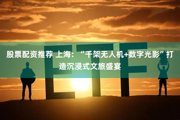 股票配资推荐 上海：“千架无人机+数字光影”打造沉浸式文旅盛宴