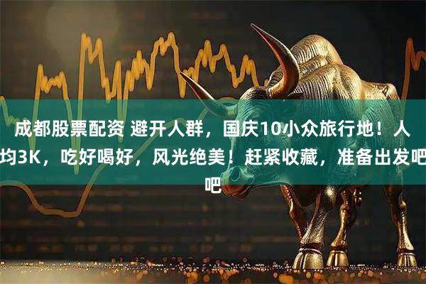 成都股票配资 避开人群，国庆10小众旅行地！人均3K，吃好喝好，风光绝美！赶紧收藏，准备出发吧