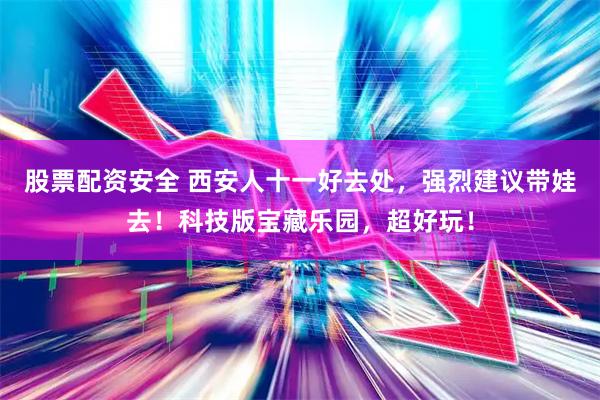 股票配资安全 西安人十一好去处，强烈建议带娃去！科技版宝藏乐园，超好玩！