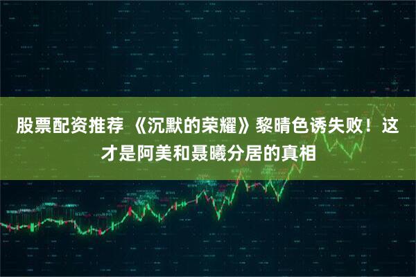 股票配资推荐 《沉默的荣耀》黎晴色诱失败！这才是阿美和聂曦分居的真相