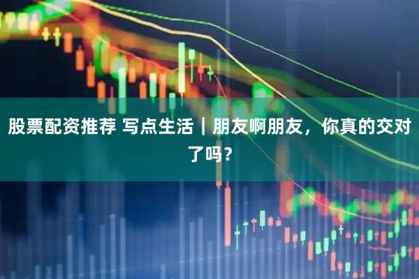股票配资推荐 写点生活｜朋友啊朋友，你真的交对了吗？